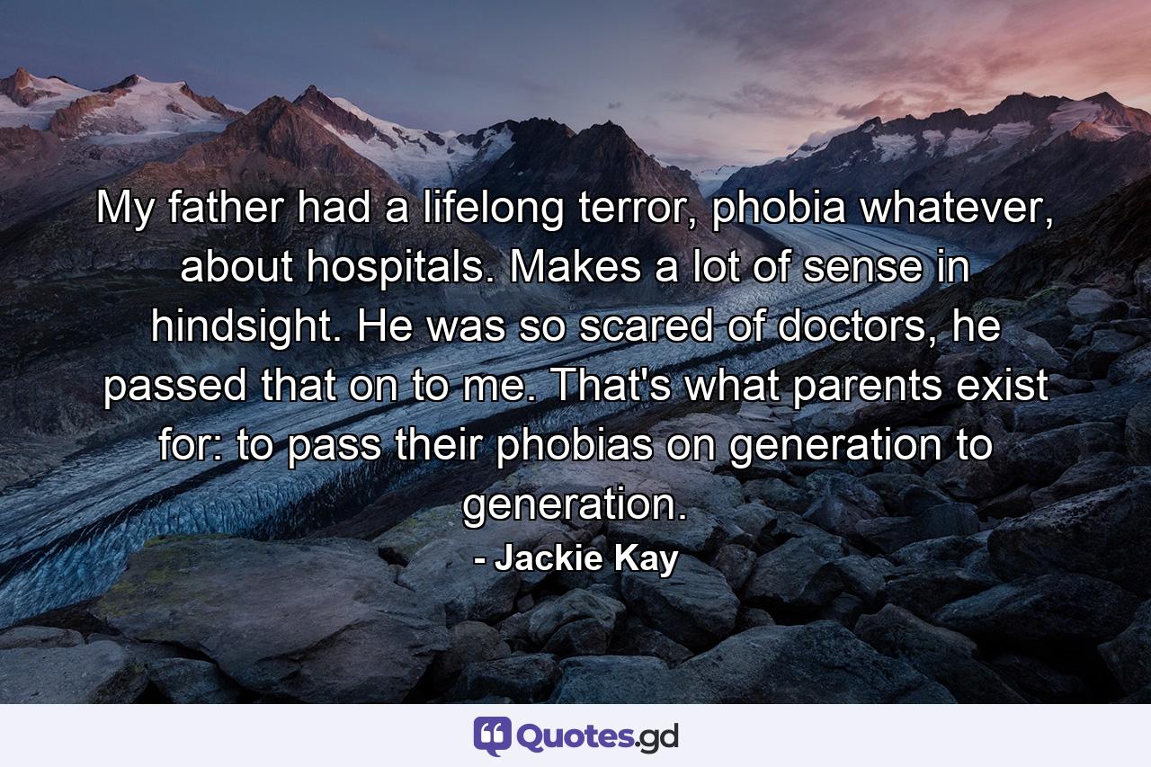 My father had a lifelong terror, phobia whatever, about hospitals. Makes a lot of sense in hindsight. He was so scared of doctors, he passed that on to me. That's what parents exist for: to pass their phobias on generation to generation. - Quote by Jackie Kay