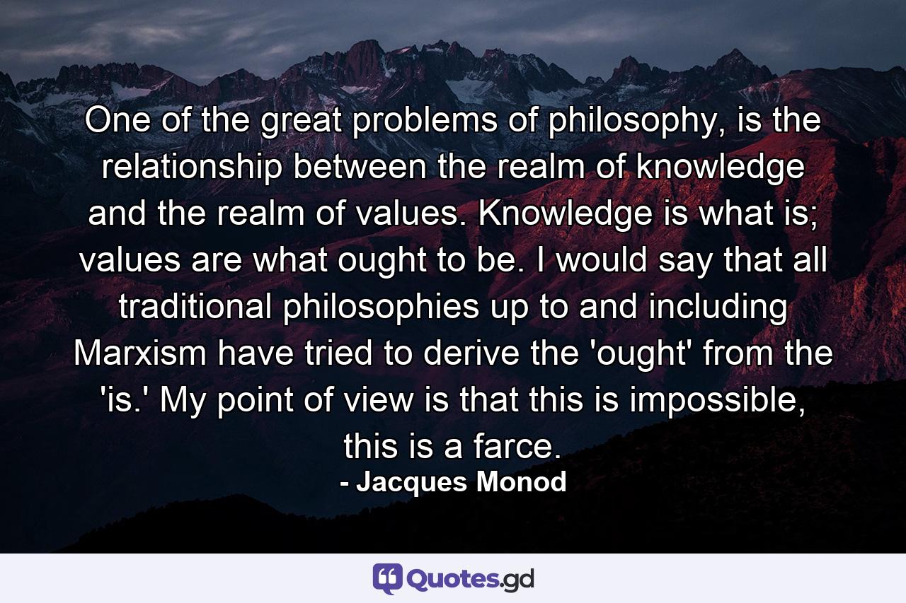 One of the great problems of philosophy, is the relationship between the realm of knowledge and the realm of values. Knowledge is what is; values are what ought to be. I would say that all traditional philosophies up to and including Marxism have tried to derive the 'ought' from the 'is.' My point of view is that this is impossible, this is a farce. - Quote by Jacques Monod