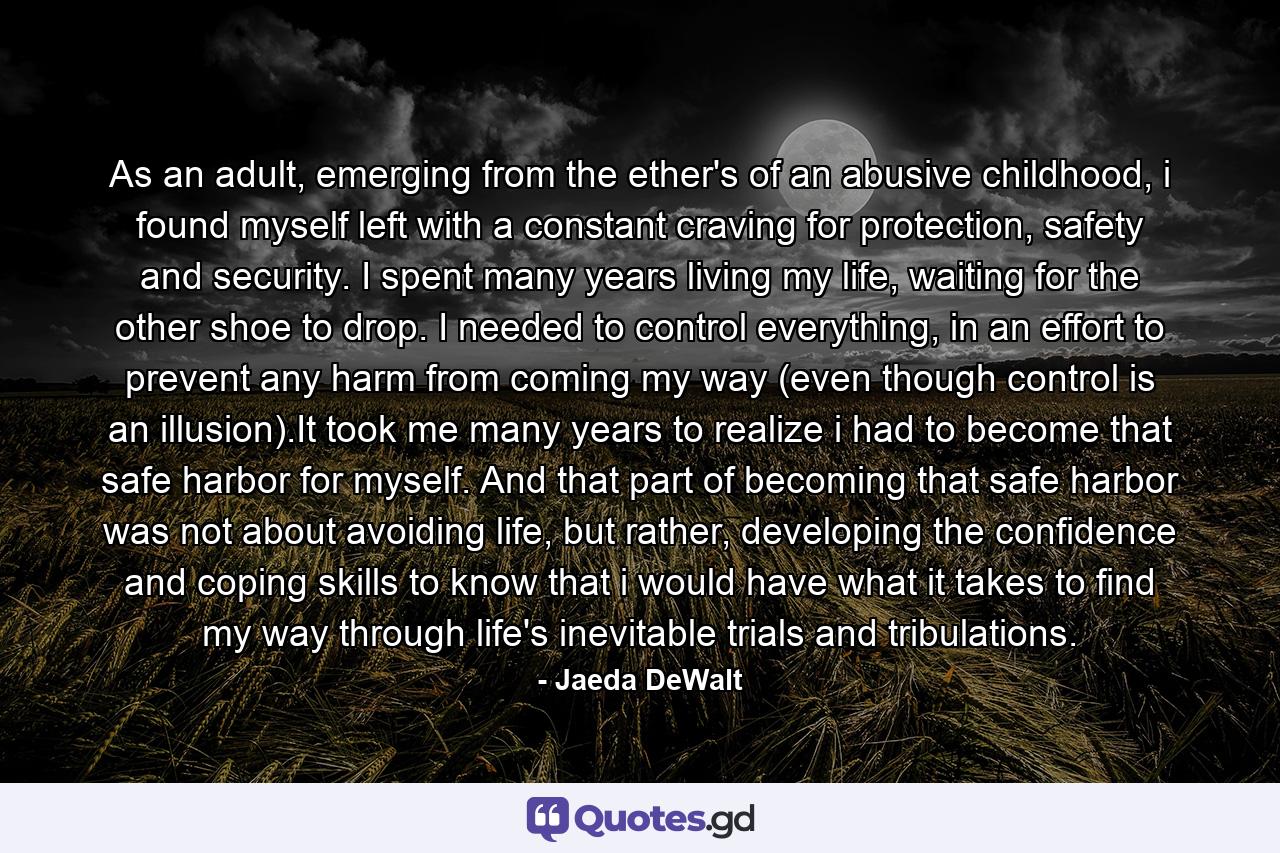 As an adult, emerging from the ether's of an abusive childhood, i found myself left with a constant craving for protection, safety and security. I spent many years living my life, waiting for the other shoe to drop. I needed to control everything, in an effort to prevent any harm from coming my way (even though control is an illusion).It took me many years to realize i had to become that safe harbor for myself. And that part of becoming that safe harbor was not about avoiding life, but rather, developing the confidence and coping skills to know that i would have what it takes to find my way through life's inevitable trials and tribulations. - Quote by Jaeda DeWalt