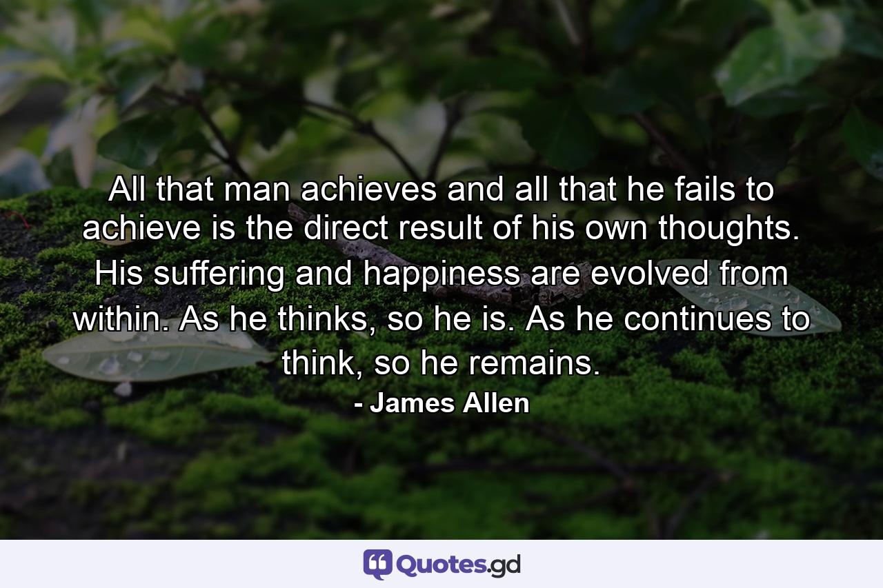 All that man achieves and all that he fails to achieve is the direct result of his own thoughts. His suffering and happiness are evolved from within. As he thinks, so he is. As he continues to think, so he remains. - Quote by James Allen