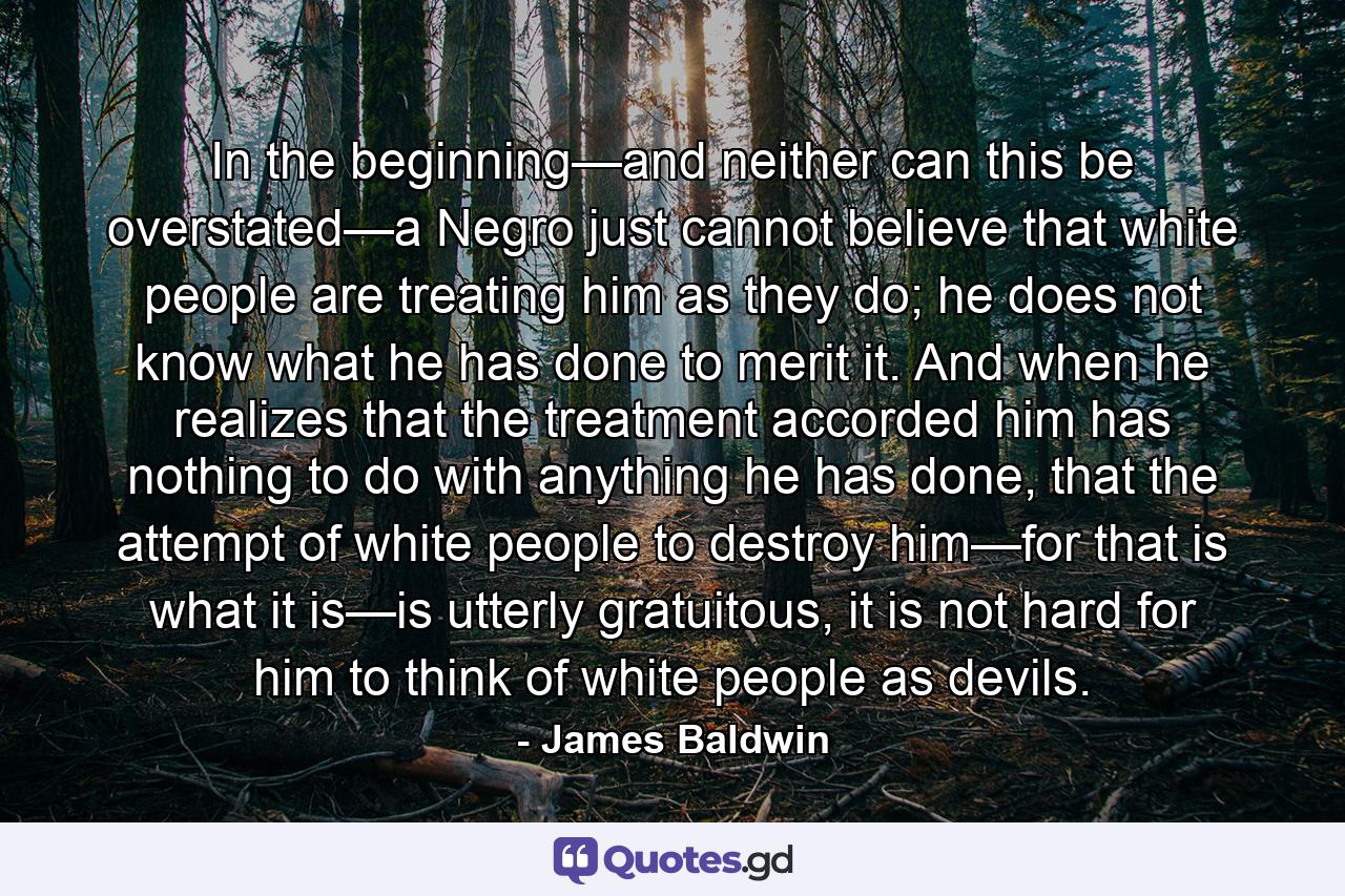 In the beginning—and neither can this be overstated—a Negro just cannot believe that white people are treating him as they do; he does not know what he has done to merit it. And when he realizes that the treatment accorded him has nothing to do with anything he has done, that the attempt of white people to destroy him—for that is what it is—is utterly gratuitous, it is not hard for him to think of white people as devils. - Quote by James Baldwin