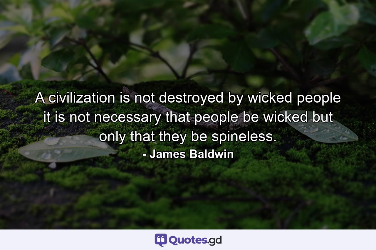 A civilization is not destroyed by wicked people it is not necessary that people be wicked but only that they be spineless. - Quote by James Baldwin