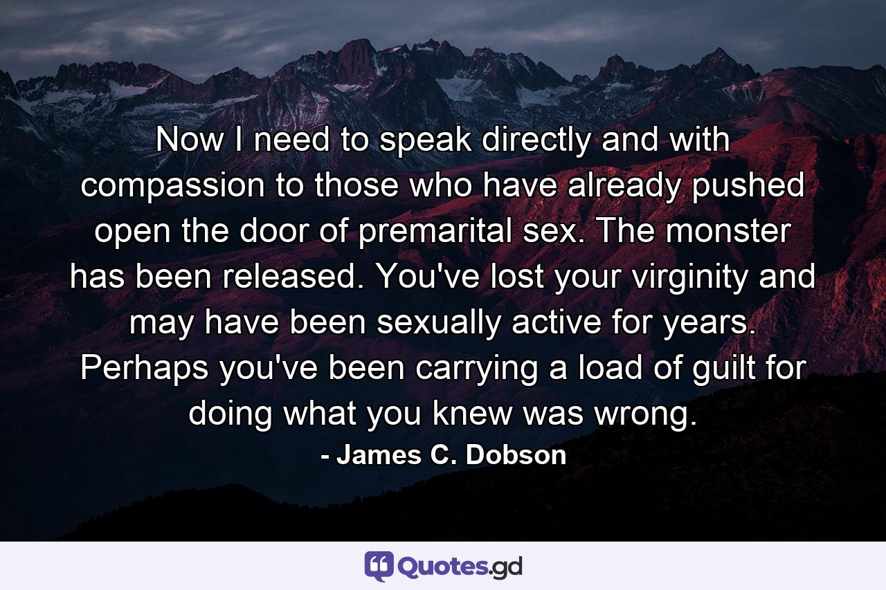 Now I need to speak directly and with compassion to those who have already pushed open the door of premarital sex. The monster has been released. You've lost your virginity and may have been sexually active for years. Perhaps you've been carrying a load of guilt for doing what you knew was wrong. - Quote by James C. Dobson