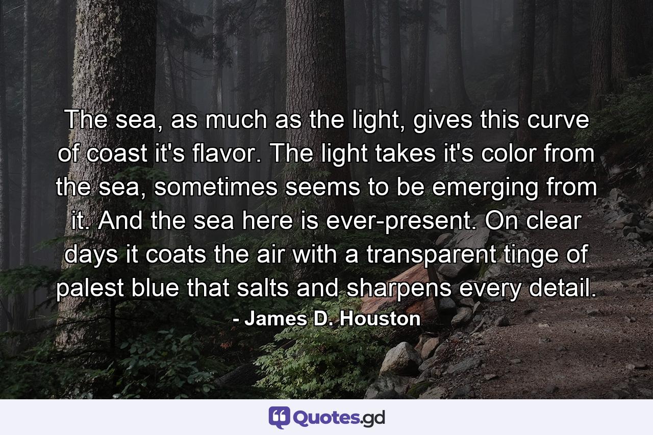 The sea, as much as the light, gives this curve of coast it's flavor. The light takes it's color from the sea, sometimes seems to be emerging from it. And the sea here is ever-present. On clear days it coats the air with a transparent tinge of palest blue that salts and sharpens every detail. - Quote by James D. Houston