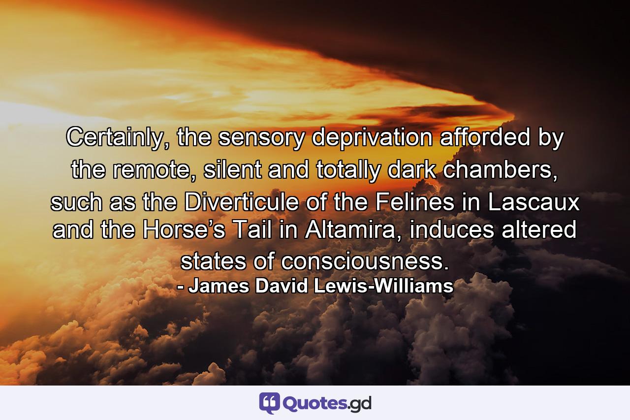 Certainly, the sensory deprivation afforded by the remote, silent and totally dark chambers, such as the Diverticule of the Felines in Lascaux and the Horse’s Tail in Altamira, induces altered states of consciousness. - Quote by James David Lewis-Williams