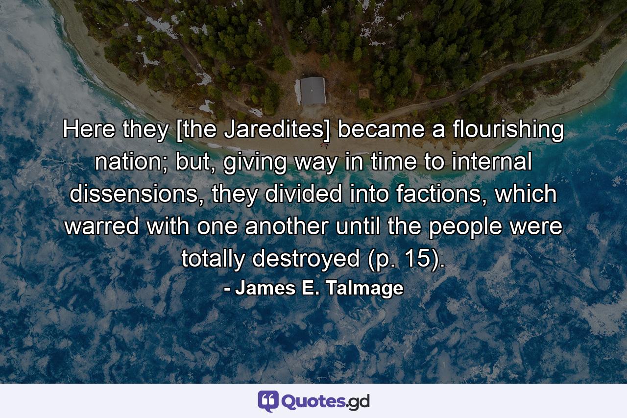 Here they [the Jaredites] became a flourishing nation; but, giving way in time to internal dissensions, they divided into factions, which warred with one another until the people were totally destroyed (p. 15). - Quote by James E. Talmage