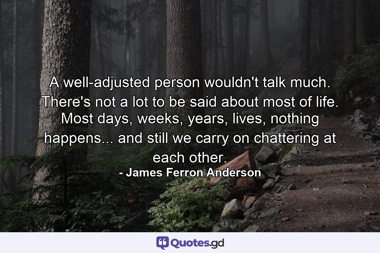 A well-adjusted person wouldn't talk much. There's not a lot to be said about most of life. Most days, weeks, years, lives, nothing happens... and still we carry on chattering at each other. - Quote by James Ferron Anderson