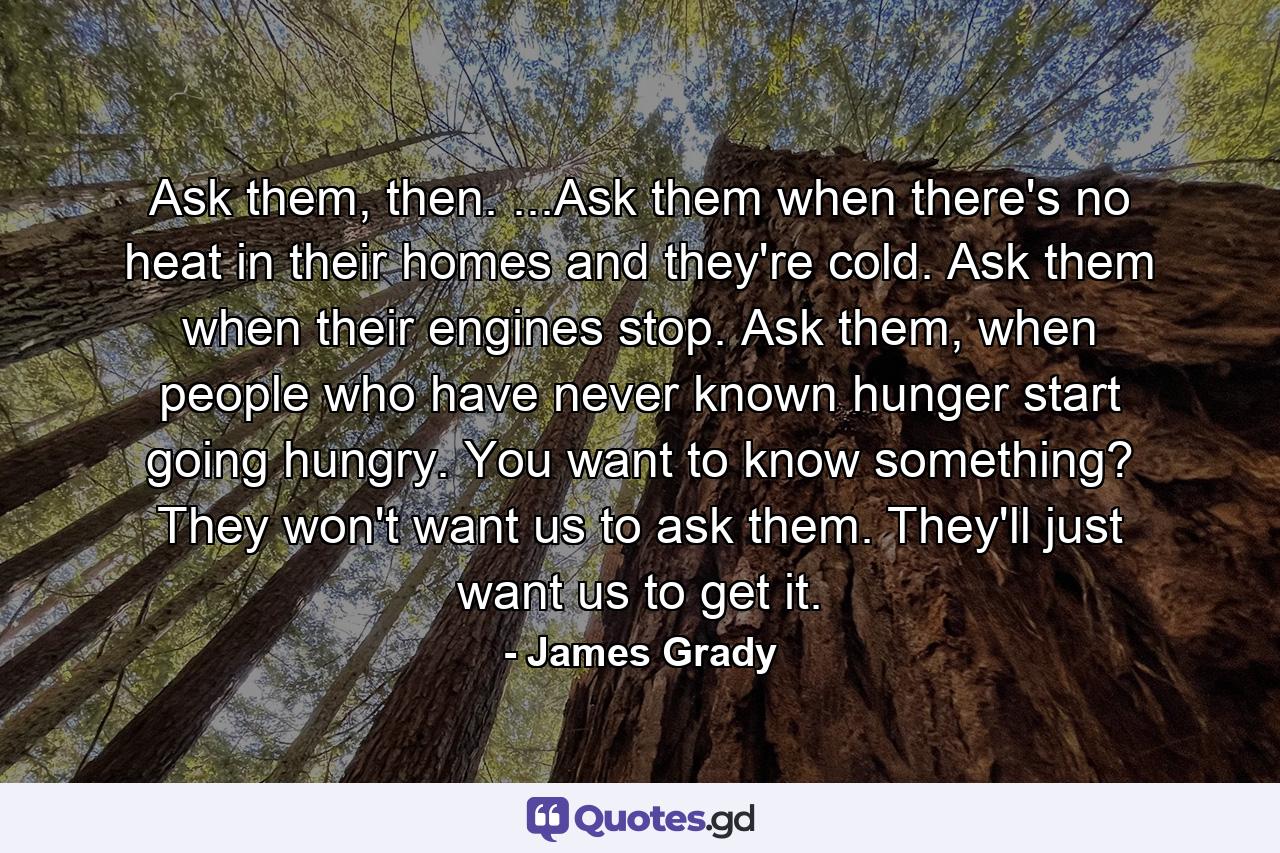 Ask them, then. ...Ask them when there's no heat in their homes and they're cold. Ask them when their engines stop. Ask them, when people who have never known hunger start going hungry. You want to know something? They won't want us to ask them. They'll just want us to get it. - Quote by James Grady