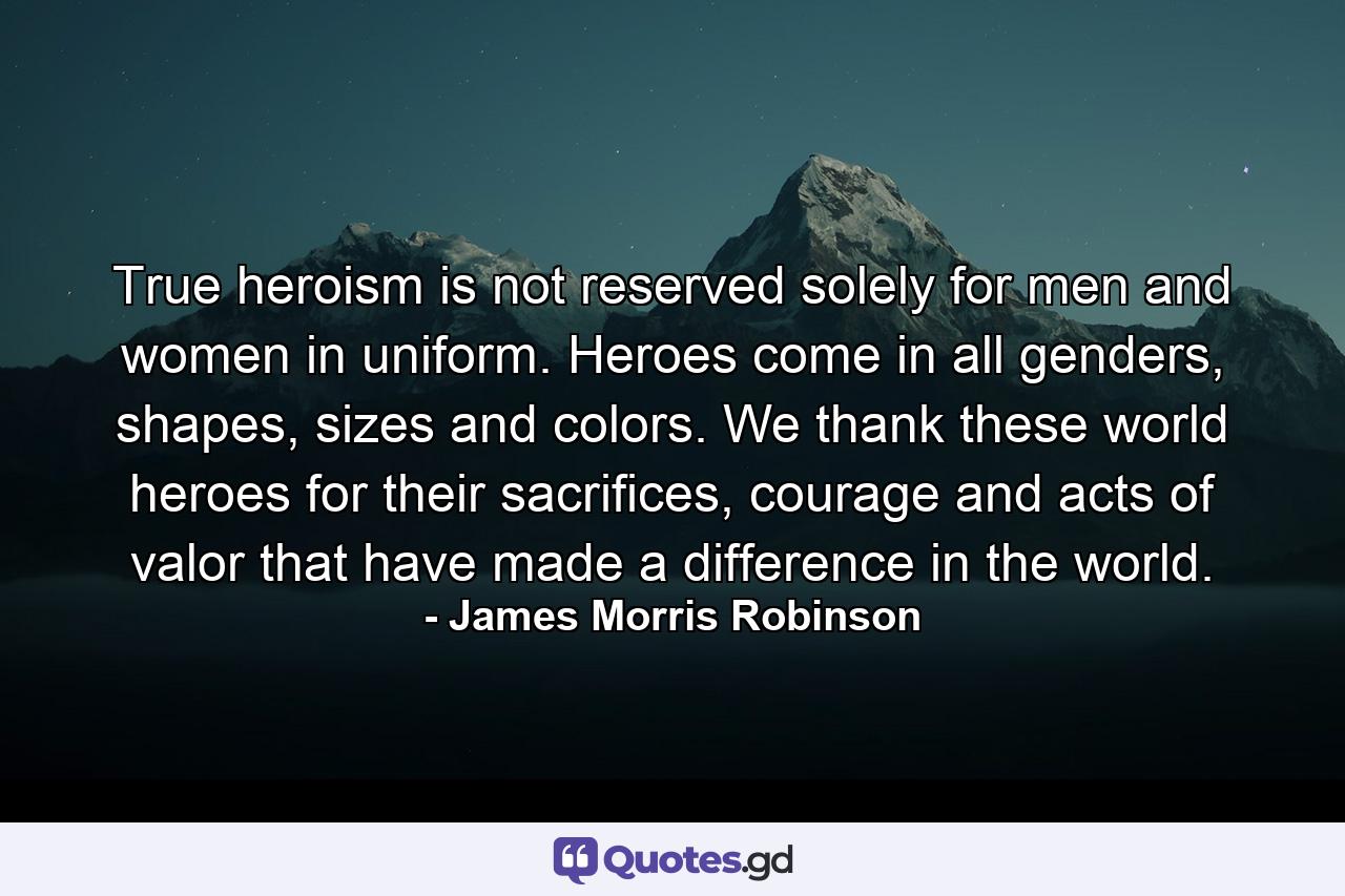 True heroism is not reserved solely for men and women in uniform. Heroes come in all genders, shapes, sizes and colors. We thank these world heroes for their sacrifices, courage and acts of valor that have made a difference in the world. - Quote by James Morris Robinson