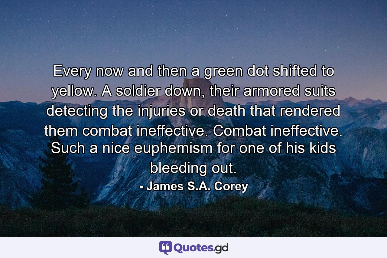 Every now and then a green dot shifted to yellow. A soldier down, their armored suits detecting the injuries or death that rendered them combat ineffective. Combat ineffective. Such a nice euphemism for one of his kids bleeding out. - Quote by James S.A. Corey