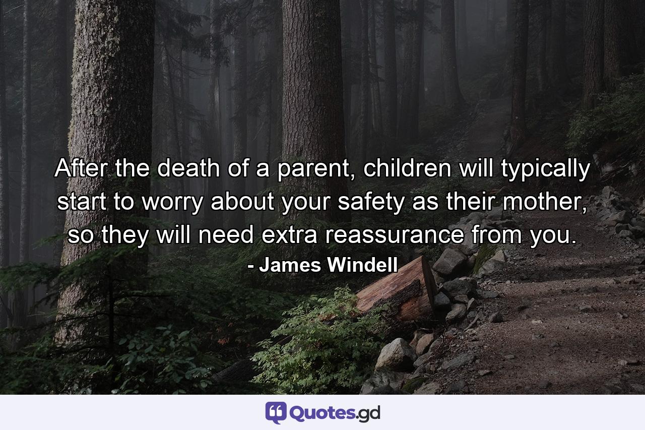 After the death of a parent, children will typically start to worry about your safety as their mother, so they will need extra reassurance from you. - Quote by James Windell