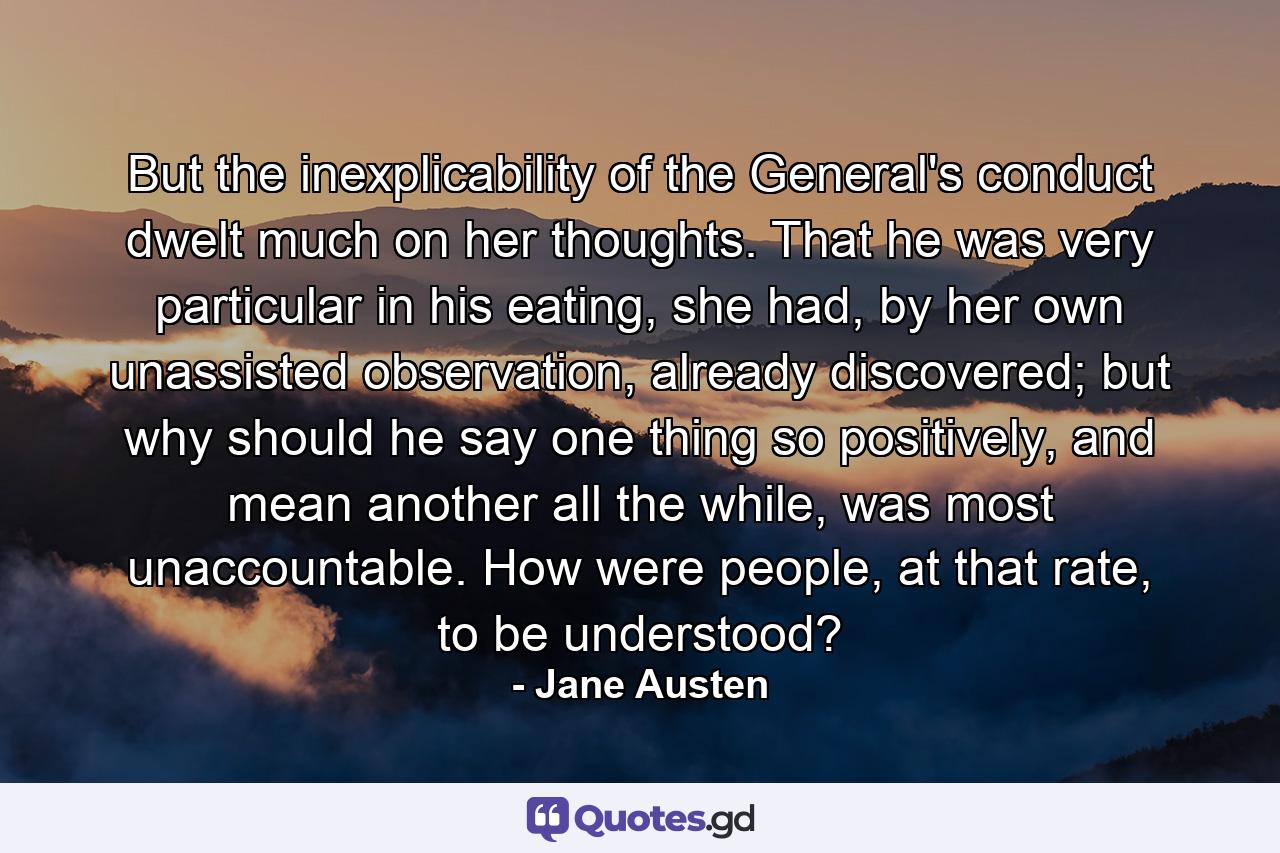 But the inexplicability of the General's conduct dwelt much on her thoughts. That he was very particular in his eating, she had, by her own unassisted observation, already discovered; but why should he say one thing so positively, and mean another all the while, was most unaccountable. How were people, at that rate, to be understood? - Quote by Jane Austen