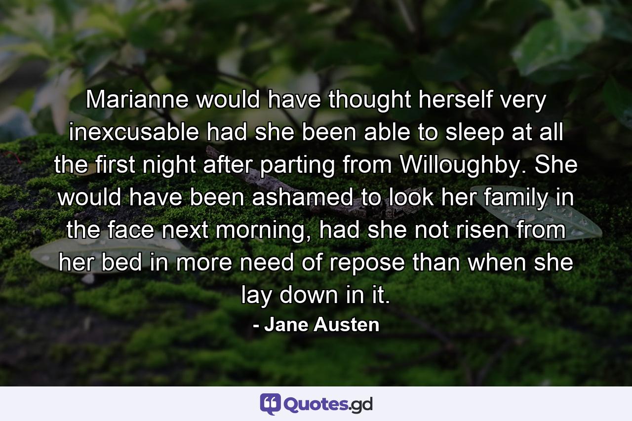 Marianne would have thought herself very inexcusable had she been able to sleep at all the first night after parting from Willoughby. She would have been ashamed to look her family in the face next morning, had she not risen from her bed in more need of repose than when she lay down in it. - Quote by Jane Austen