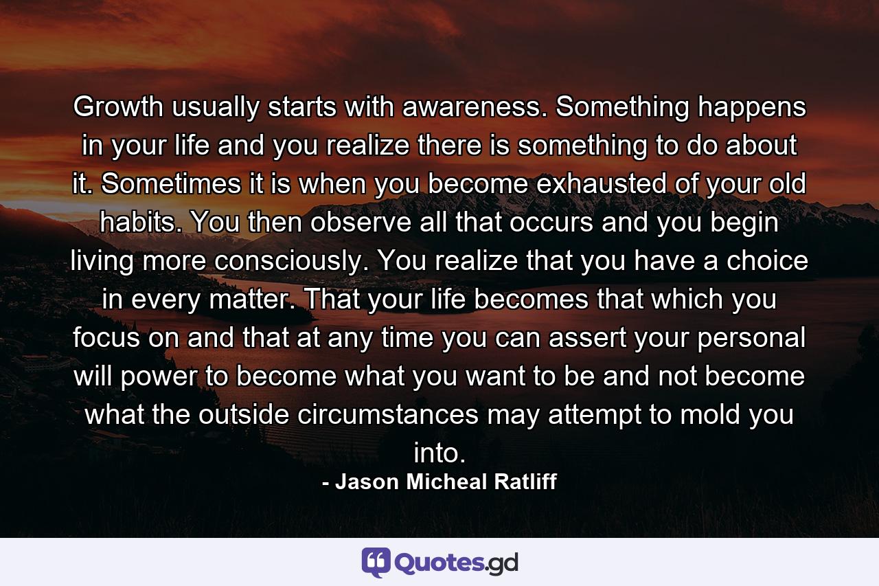 Growth usually starts with awareness. Something happens in your life and you realize there is something to do about it. Sometimes it is when you become exhausted of your old habits. You then observe all that occurs and you begin living more consciously. You realize that you have a choice in every matter. That your life becomes that which you focus on and that at any time you can assert your personal will power to become what you want to be and not become what the outside circumstances may attempt to mold you into. - Quote by Jason Micheal Ratliff