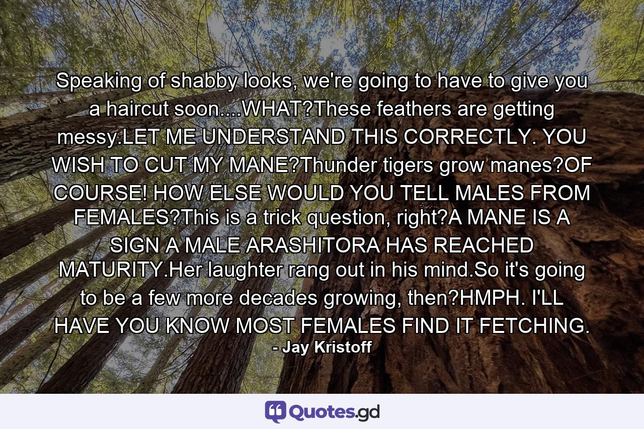 Speaking of shabby looks, we're going to have to give you a haircut soon....WHAT?These feathers are getting messy.LET ME UNDERSTAND THIS CORRECTLY. YOU WISH TO CUT MY MANE?Thunder tigers grow manes?OF COURSE! HOW ELSE WOULD YOU TELL MALES FROM FEMALES?This is a trick question, right?A MANE IS A SIGN A MALE ARASHITORA HAS REACHED MATURITY.Her laughter rang out in his mind.So it's going to be a few more decades growing, then?HMPH. I'LL HAVE YOU KNOW MOST FEMALES FIND IT FETCHING. - Quote by Jay Kristoff