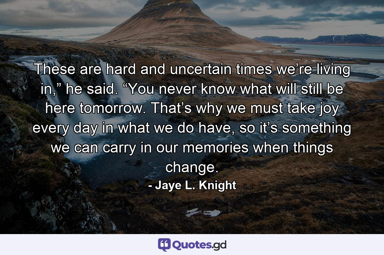 These are hard and uncertain times we’re living in,” he said. “You never know what will still be here tomorrow. That’s why we must take joy every day in what we do have, so it’s something we can carry in our memories when things change. - Quote by Jaye L. Knight