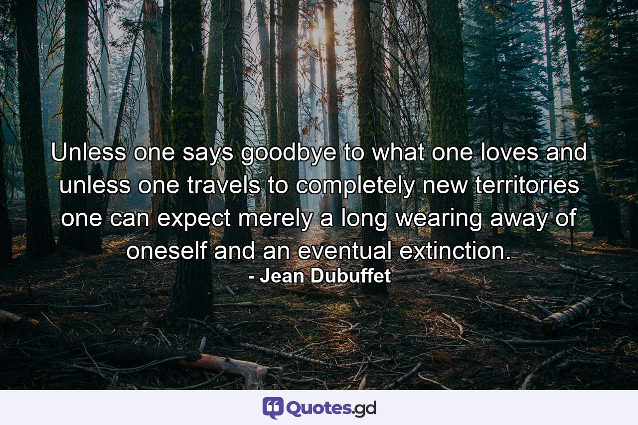 Unless one says goodbye to what one loves  and unless one travels to completely new territories  one can expect merely a long wearing away of oneself and an eventual extinction. - Quote by Jean Dubuffet