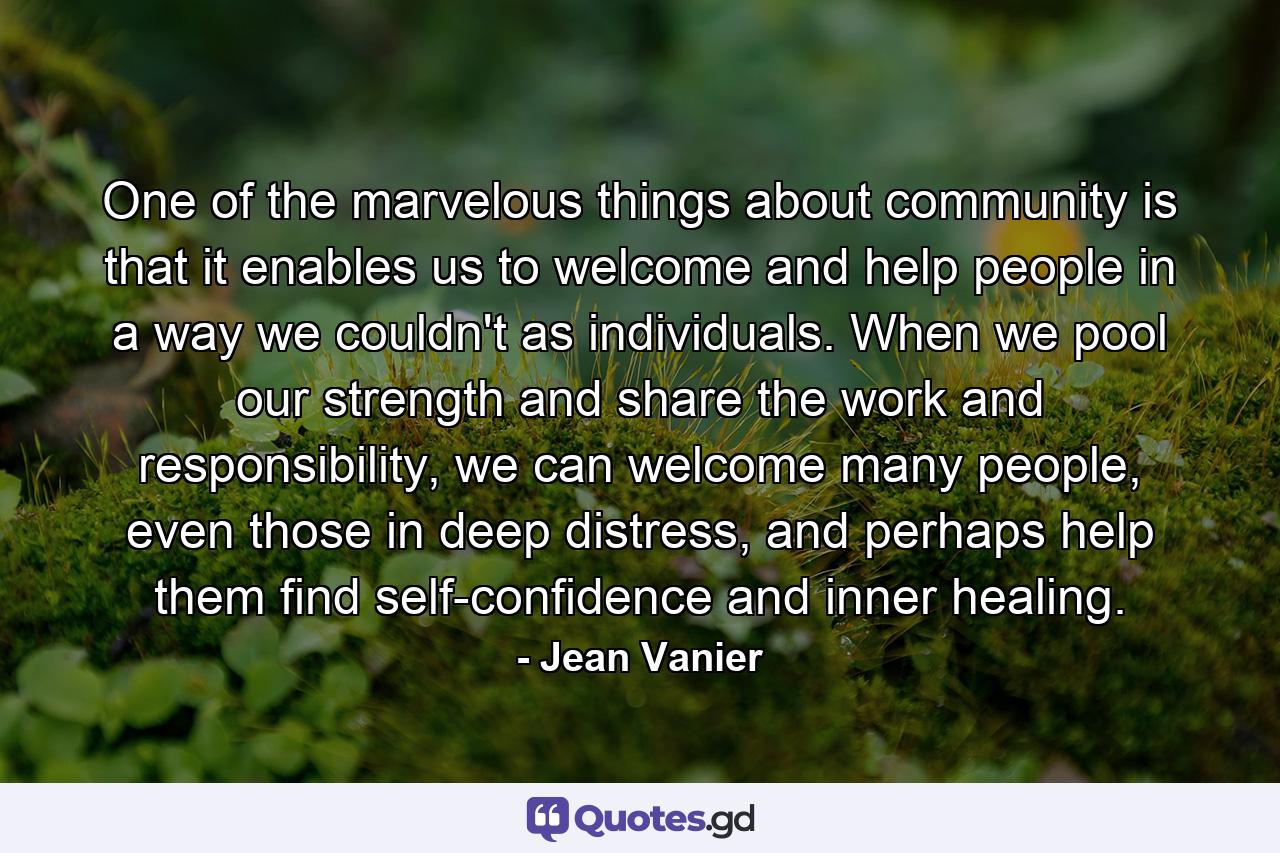 One of the marvelous things about community is that it enables us to welcome and help people in a way we couldn't as individuals. When we pool our strength and share the work and responsibility, we can welcome many people, even those in deep distress, and perhaps help them find self-confidence and inner healing. - Quote by Jean Vanier