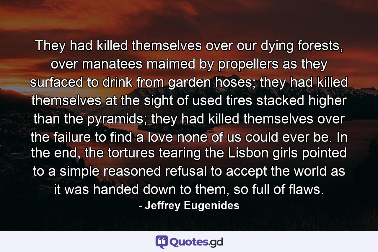 They had killed themselves over our dying forests, over manatees maimed by propellers as they surfaced to drink from garden hoses; they had killed themselves at the sight of used tires stacked higher than the pyramids; they had killed themselves over the failure to find a love none of us could ever be. In the end, the tortures tearing the Lisbon girls pointed to a simple reasoned refusal to accept the world as it was handed down to them, so full of flaws. - Quote by Jeffrey Eugenides