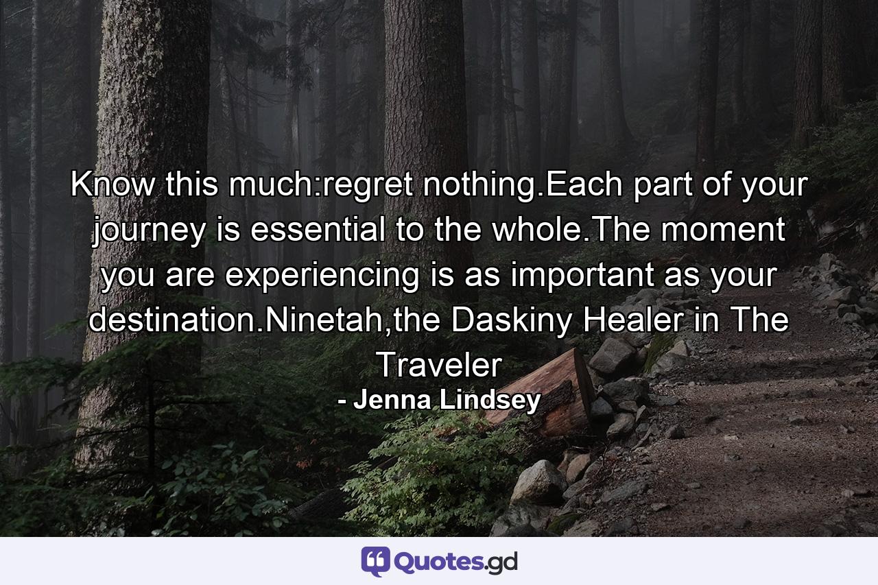 Know this much:regret nothing.Each part of your journey is essential to the whole.The moment you are experiencing is as important as your destination.Ninetah,the Daskiny Healer in The Traveler - Quote by Jenna Lindsey