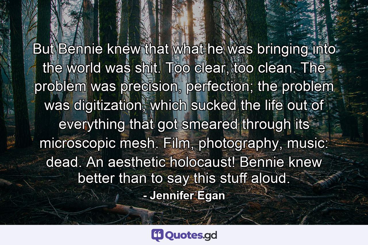 But Bennie knew that what he was bringing into the world was shit. Too clear, too clean. The problem was precision, perfection; the problem was digitization, which sucked the life out of everything that got smeared through its microscopic mesh. Film, photography, music: dead. An aesthetic holocaust! Bennie knew better than to say this stuff aloud. - Quote by Jennifer Egan