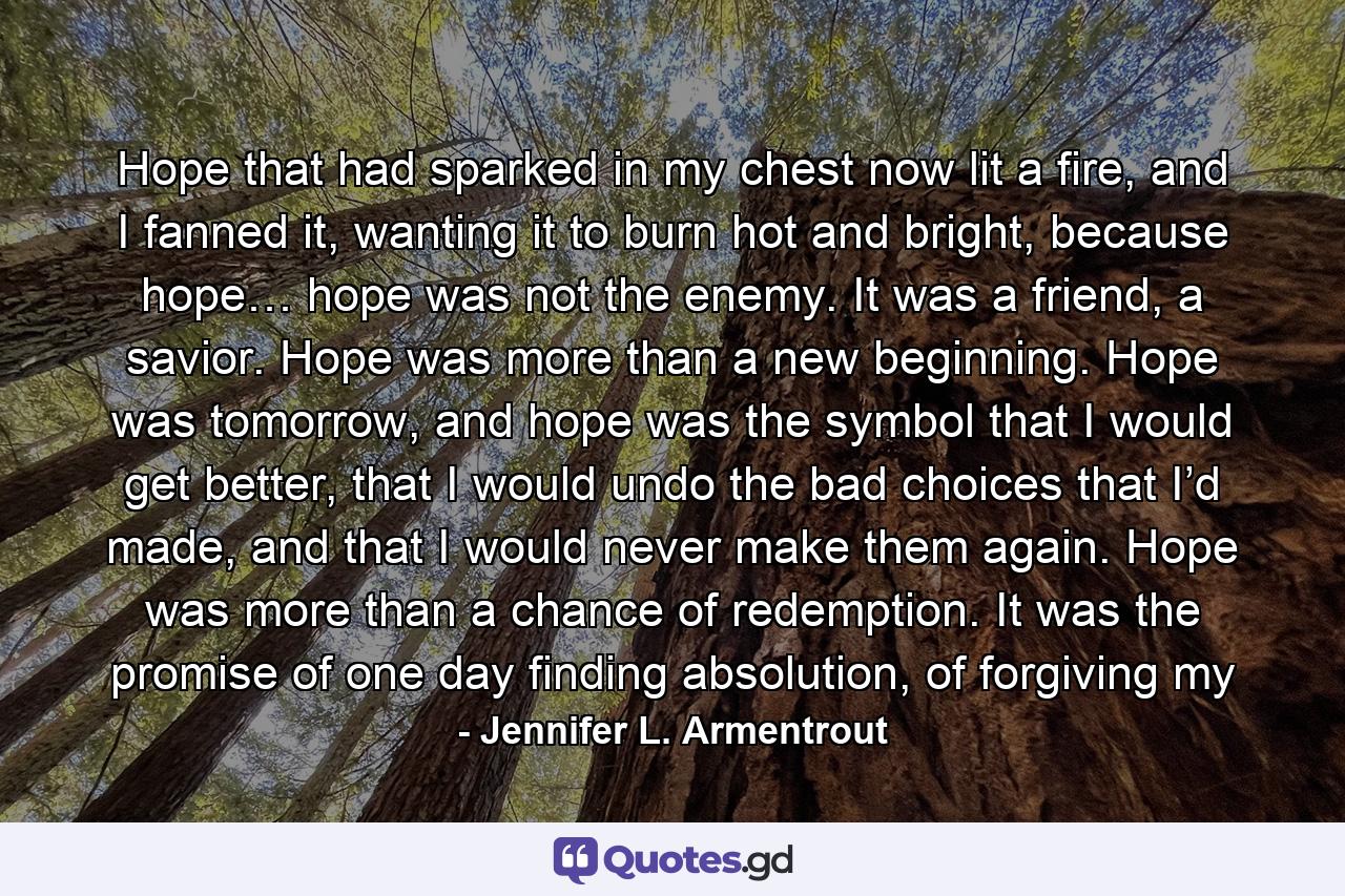 Hope that had sparked in my chest now lit a fire, and I fanned it, wanting it to burn hot and bright, because hope… hope was not the enemy. It was a friend, a savior. Hope was more than a new beginning. Hope was tomorrow, and hope was the symbol that I would get better, that I would undo the bad choices that I’d made, and that I would never make them again. Hope was more than a chance of redemption. It was the promise of one day finding absolution, of forgiving my - Quote by Jennifer L. Armentrout