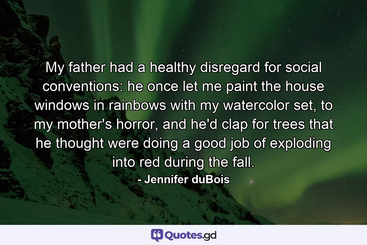 My father had a healthy disregard for social conventions: he once let me paint the house windows in rainbows with my watercolor set, to my mother's horror, and he'd clap for trees that he thought were doing a good job of exploding into red during the fall. - Quote by Jennifer duBois