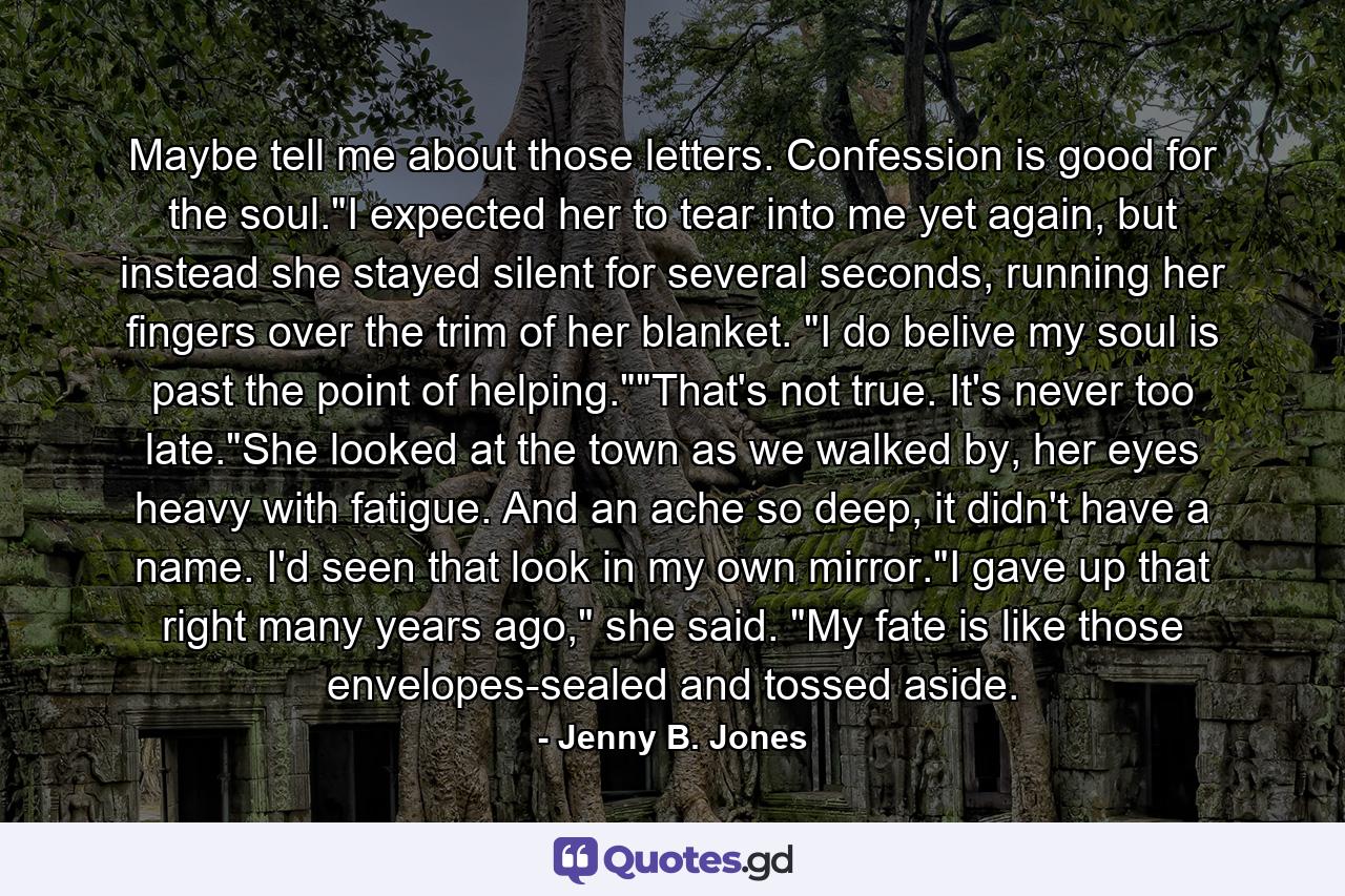 Maybe tell me about those letters. Confession is good for the soul.