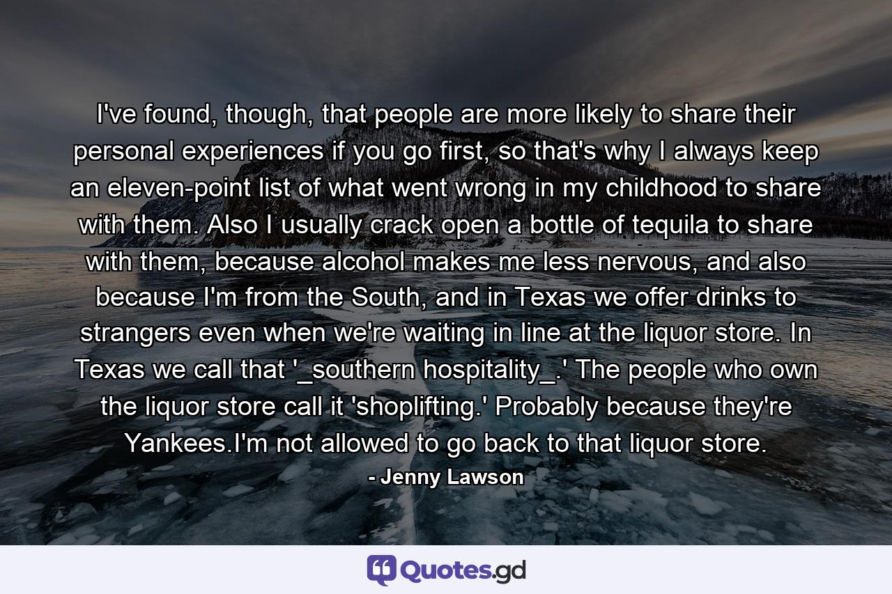 I've found, though, that people are more likely to share their personal experiences if you go first, so that's why I always keep an eleven-point list of what went wrong in my childhood to share with them. Also I usually crack open a bottle of tequila to share with them, because alcohol makes me less nervous, and also because I'm from the South, and in Texas we offer drinks to strangers even when we're waiting in line at the liquor store. In Texas we call that '_southern hospitality_.' The people who own the liquor store call it 'shoplifting.' Probably because they're Yankees.I'm not allowed to go back to that liquor store. - Quote by Jenny Lawson