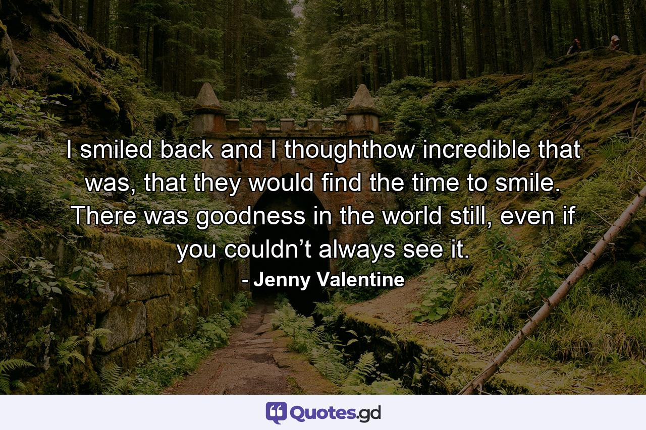 I smiled back and I thoughthow incredible that was, that they would find the time to smile. There was goodness in the world still, even if you couldn’t always see it. - Quote by Jenny Valentine