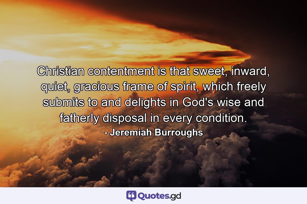 Christian contentment is that sweet, inward, quiet, gracious frame of spirit, which freely submits to and delights in God's wise and fatherly disposal in every condition. - Quote by Jeremiah Burroughs