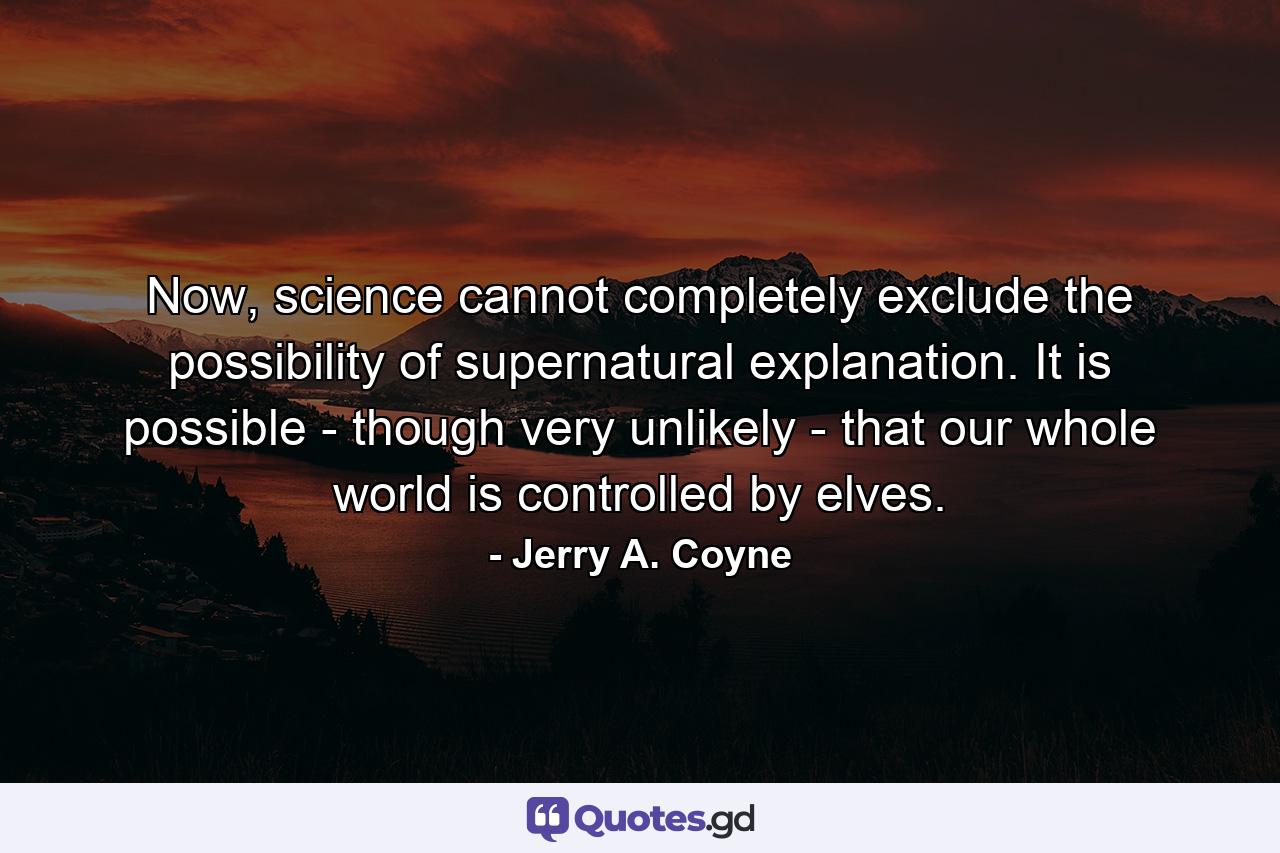 Now, science cannot completely exclude the possibility of supernatural explanation. It is possible - though very unlikely - that our whole world is controlled by elves. - Quote by Jerry A. Coyne