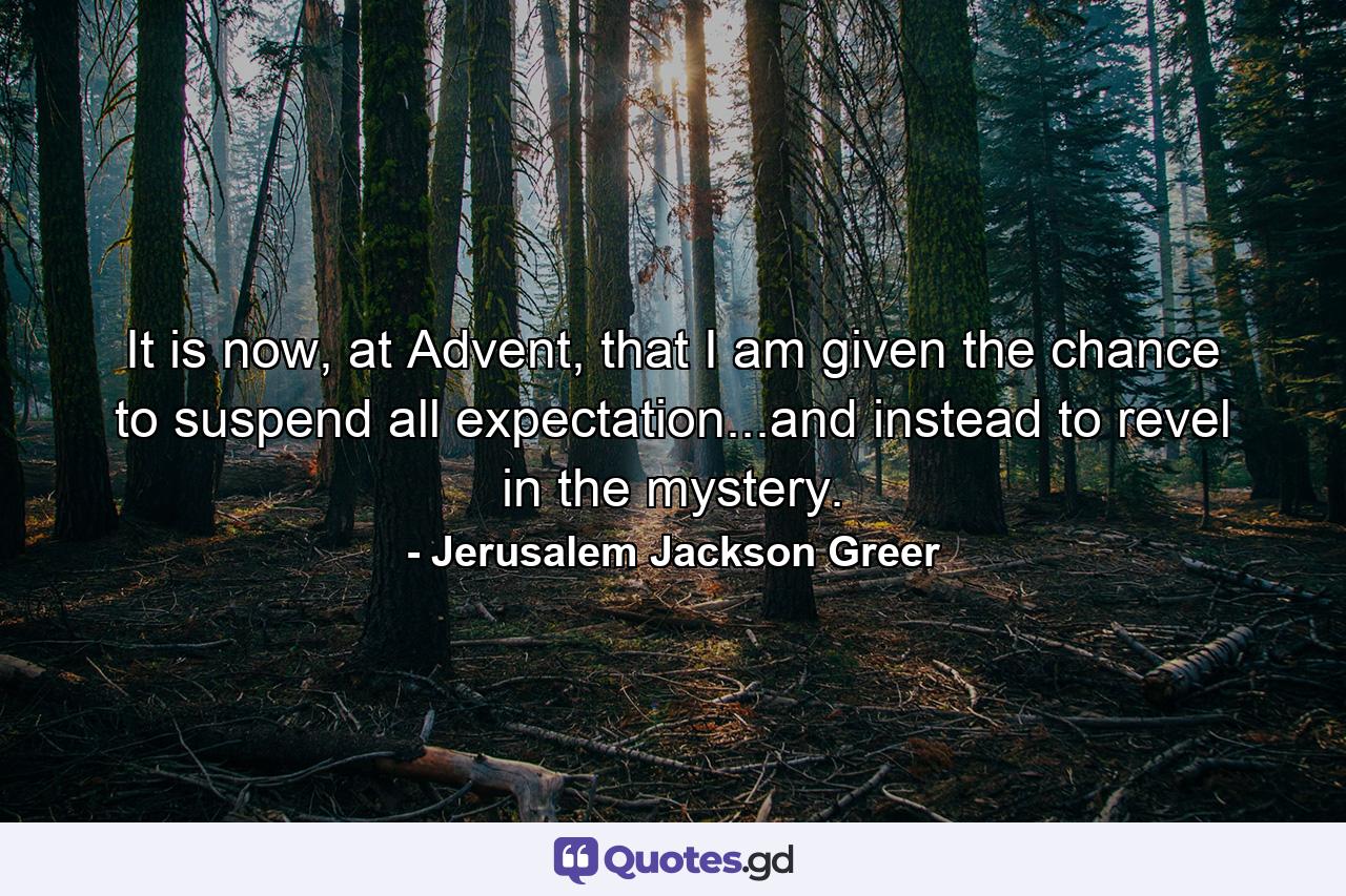 It is now, at Advent, that I am given the chance to suspend all expectation...and instead to revel in the mystery. - Quote by Jerusalem Jackson Greer