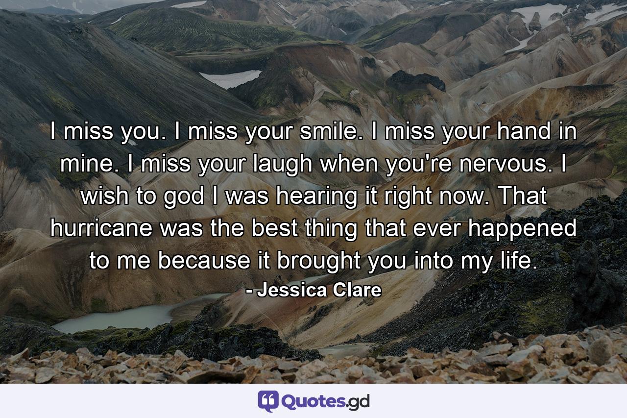 I miss you. I miss your smile. I miss your hand in mine. I miss your laugh when you're nervous. I wish to god I was hearing it right now. That hurricane was the best thing that ever happened to me because it brought you into my life. - Quote by Jessica Clare