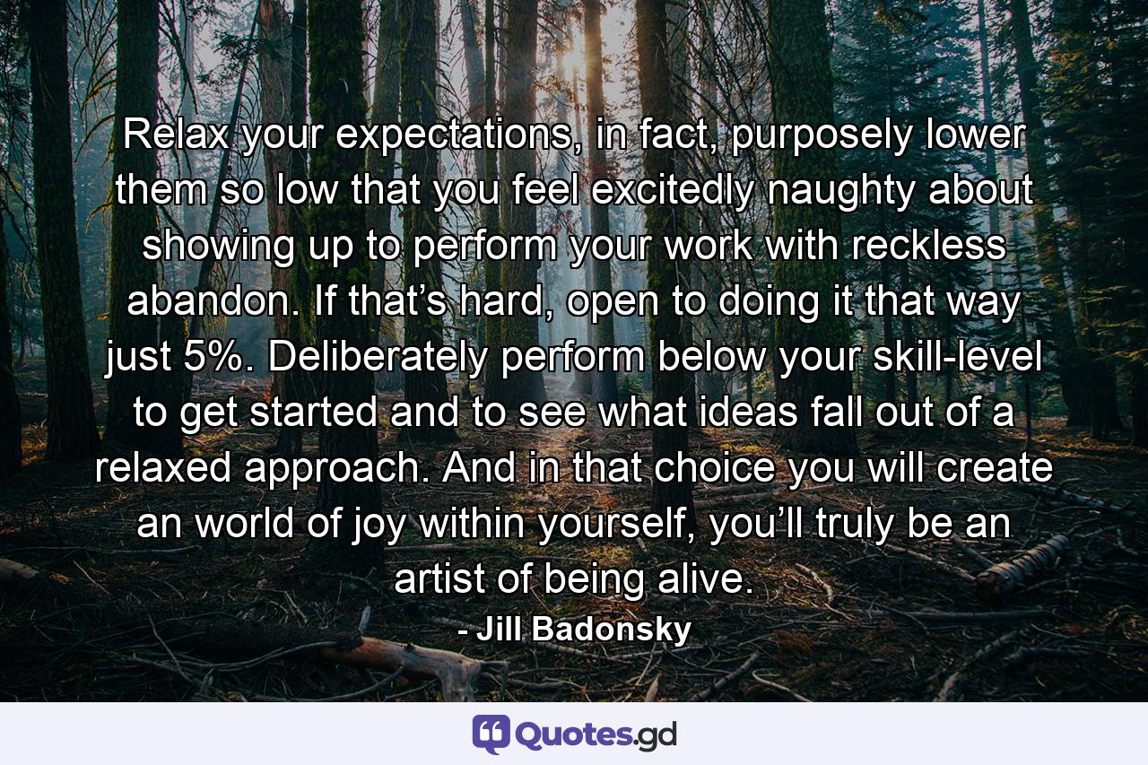 Relax your expectations, in fact, purposely lower them so low that you feel excitedly naughty about showing up to perform your work with reckless abandon. If that’s hard, open to doing it that way just 5%. Deliberately perform below your skill-level to get started and to see what ideas fall out of a relaxed approach. And in that choice you will create an world of joy within yourself, you’ll truly be an artist of being alive. - Quote by Jill Badonsky