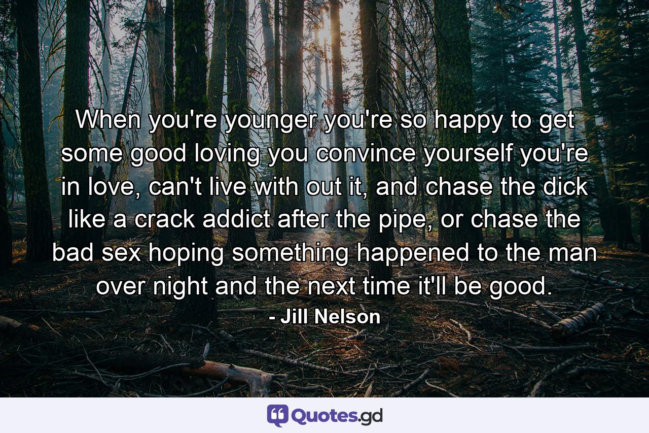 When you're younger you're so happy to get some good loving you convince yourself you're in love, can't live with out it, and chase the dick like a crack addict after the pipe, or chase the bad sex hoping something happened to the man over night and the next time it'll be good. - Quote by Jill Nelson