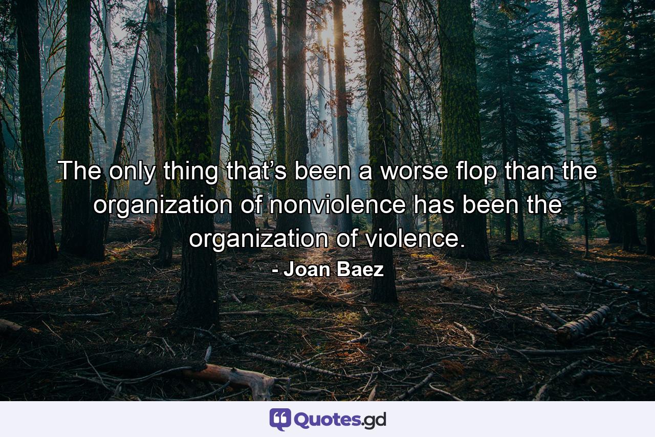 The only thing that’s been a worse flop than the organization of nonviolence has been the organization of violence. - Quote by Joan Baez