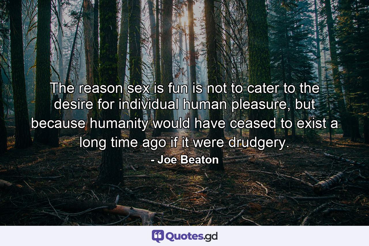 The reason sex is fun is not to cater to the desire for individual human pleasure, but because humanity would have ceased to exist a long time ago if it were drudgery. - Quote by Joe Beaton