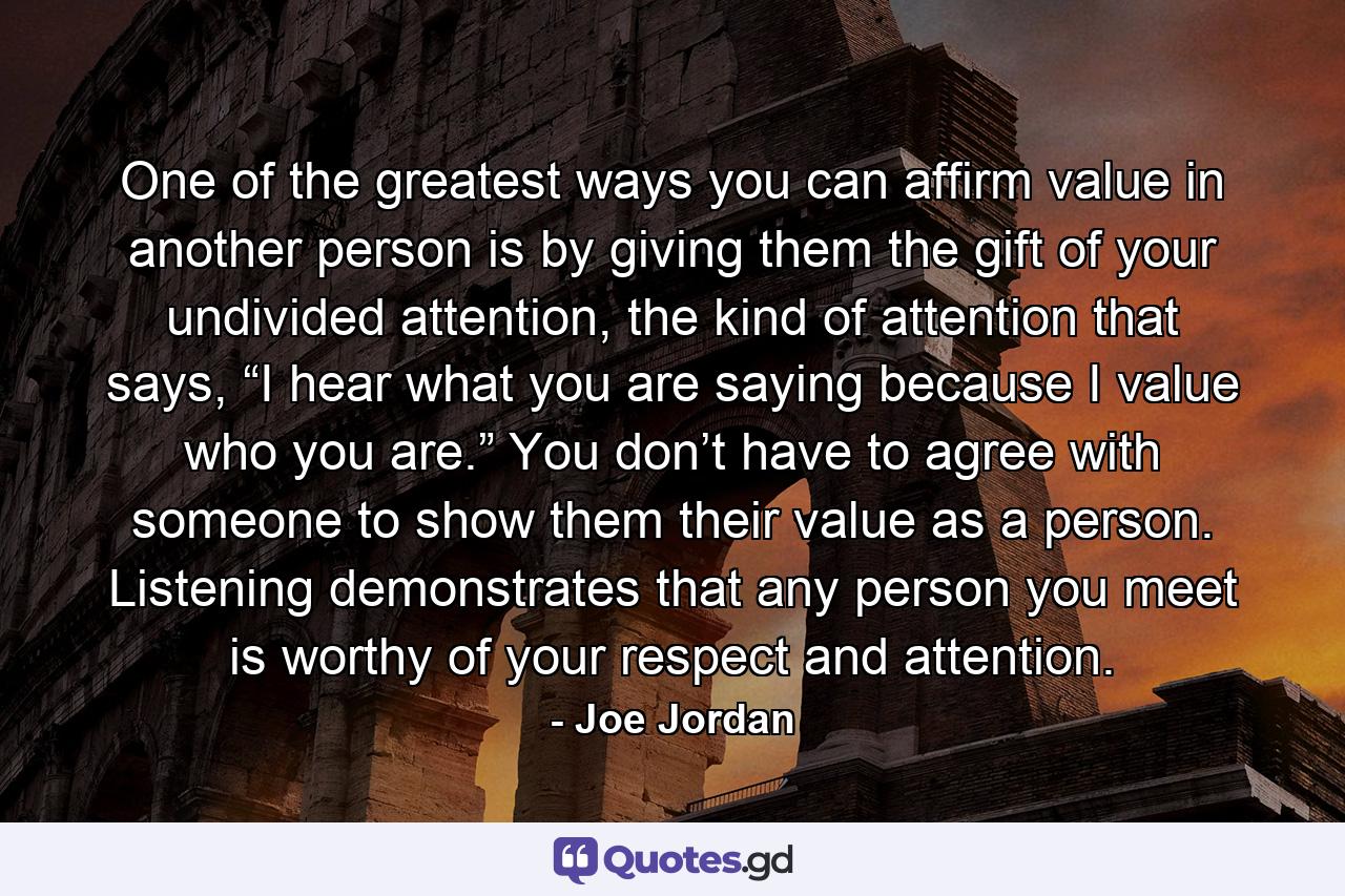 One of the greatest ways you can affirm value in another person is by giving them the gift of your undivided attention, the kind of attention that says, “I hear what you are saying because I value who you are.” You don’t have to agree with someone to show them their value as a person. Listening demonstrates that any person you meet is worthy of your respect and attention. - Quote by Joe Jordan