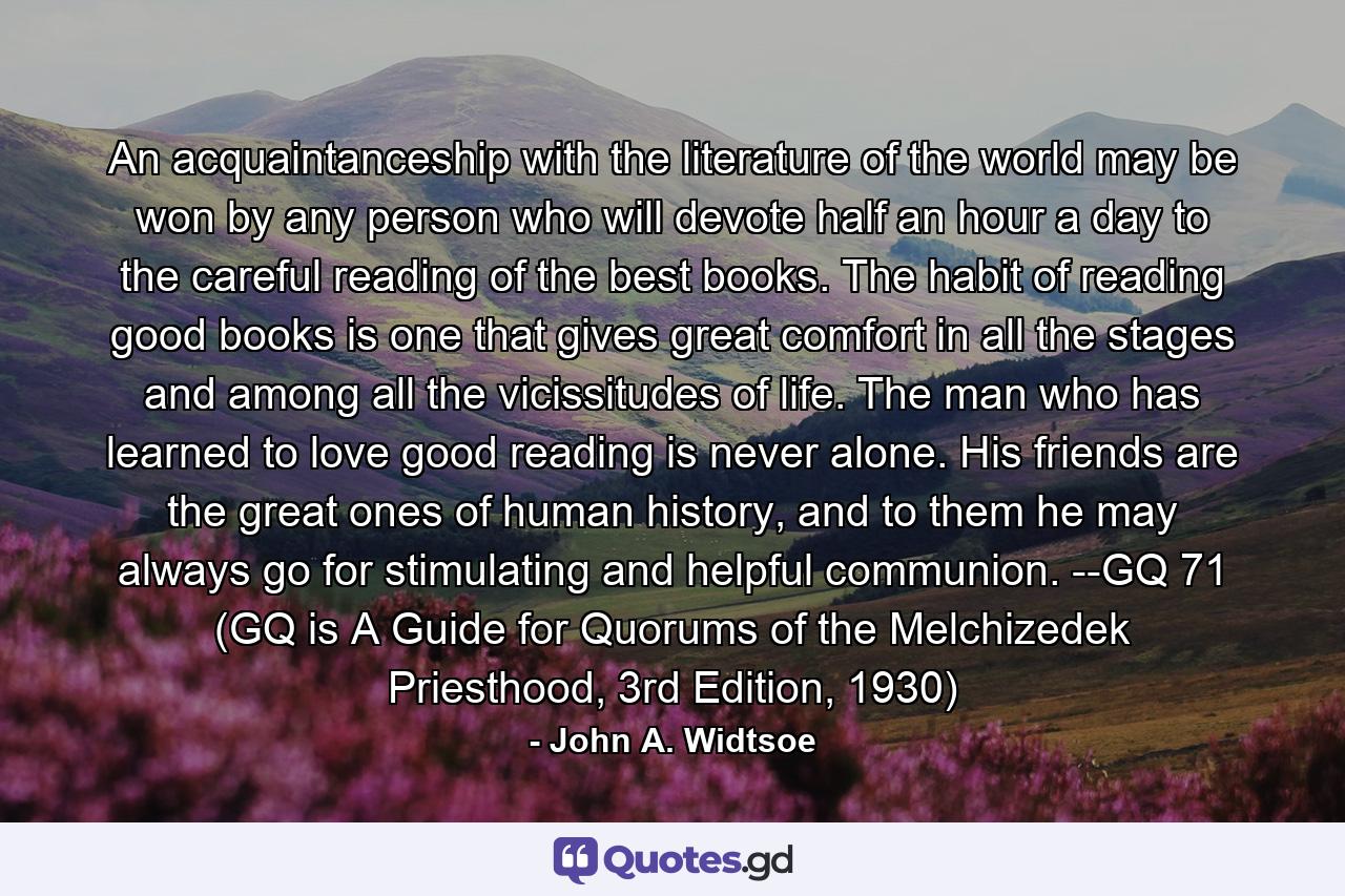 An acquaintanceship with the literature of the world may be won by any person who will devote half an hour a day to the careful reading of the best books. The habit of reading good books is one that gives great comfort in all the stages and among all the vicissitudes of life. The man who has learned to love good reading is never alone. His friends are the great ones of human history, and to them he may always go for stimulating and helpful communion. --GQ 71 (GQ is A Guide for Quorums of the Melchizedek Priesthood, 3rd Edition, 1930) - Quote by John A. Widtsoe