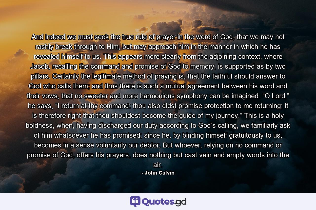 And indeed we must seek the true rule of prayer in the word of God, that we may not rashly break through to Him, but may approach him in the manner in which he has revealed himself to us. This appears more clearly from the adjoining context, where Jacob, recalling the command and promise of God to memory, is supported as by two pillars. Certainly the legitimate method of praying is, that the faithful should answer to God who calls them; and thus there is such a mutual agreement between his word and their vows, that no sweeter and more harmonious symphony can be imagined. “O Lord,” he says, “I return at thy command: thou also didst promise protection to me returning; it is therefore right that thou shouldest become the guide of my journey.” This is a holy boldness, when, having discharged our duty according to God’s calling, we familiarly ask of him whatsoever he has promised; since he, by binding himself gratuitously to us, becomes in a sense voluntarily our debtor. But whoever, relying on no command or promise of God, offers his prayers, does nothing but cast vain and empty words into the air. - Quote by John Calvin