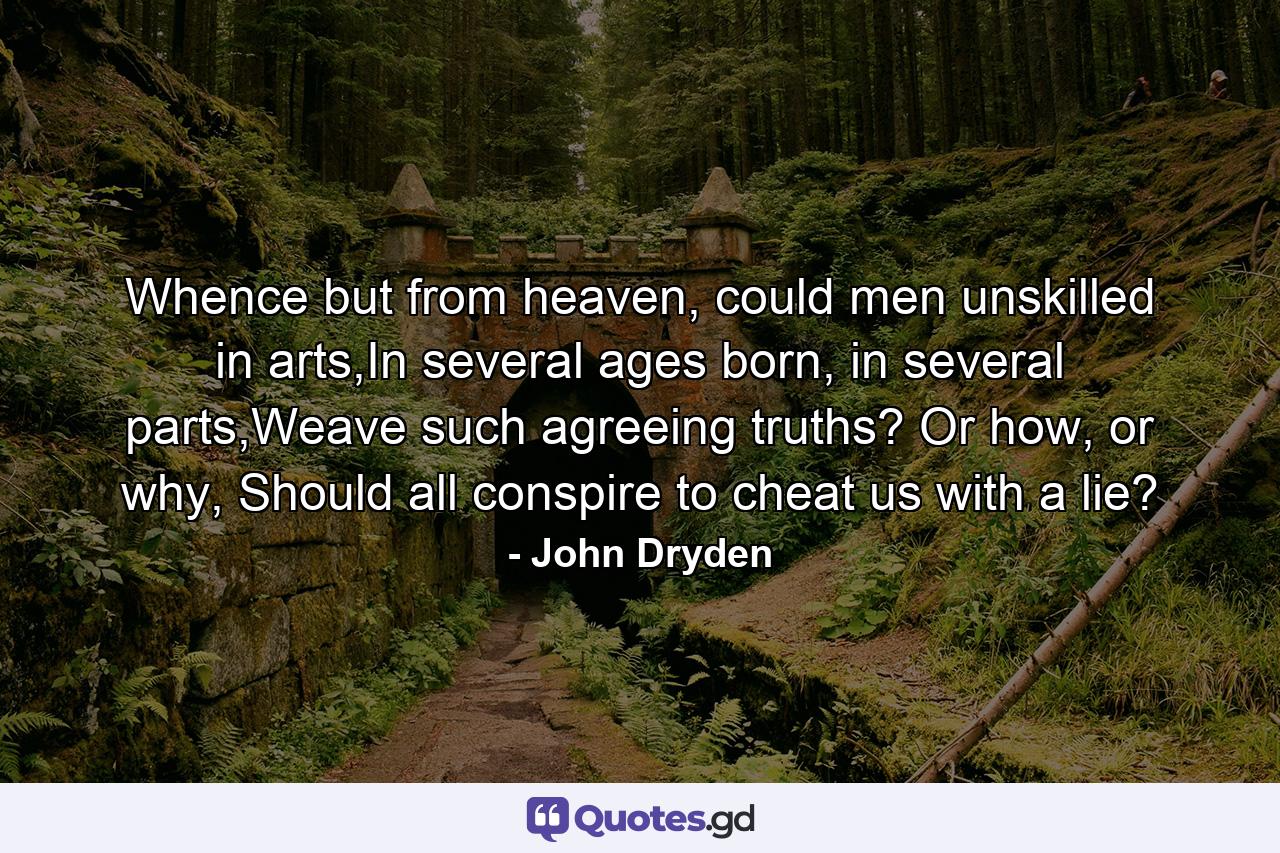 Whence but from heaven, could men unskilled in arts,In several ages born, in several parts,Weave such agreeing truths? Or how, or why, Should all conspire to cheat us with a lie? - Quote by John Dryden