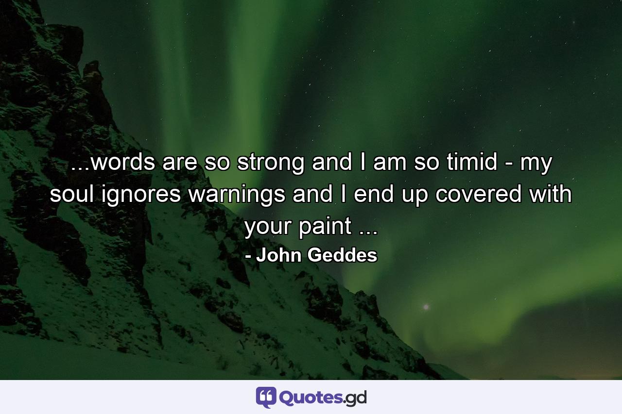 ...words are so strong and I am so timid - my soul ignores warnings and I end up covered with your paint ... - Quote by John Geddes