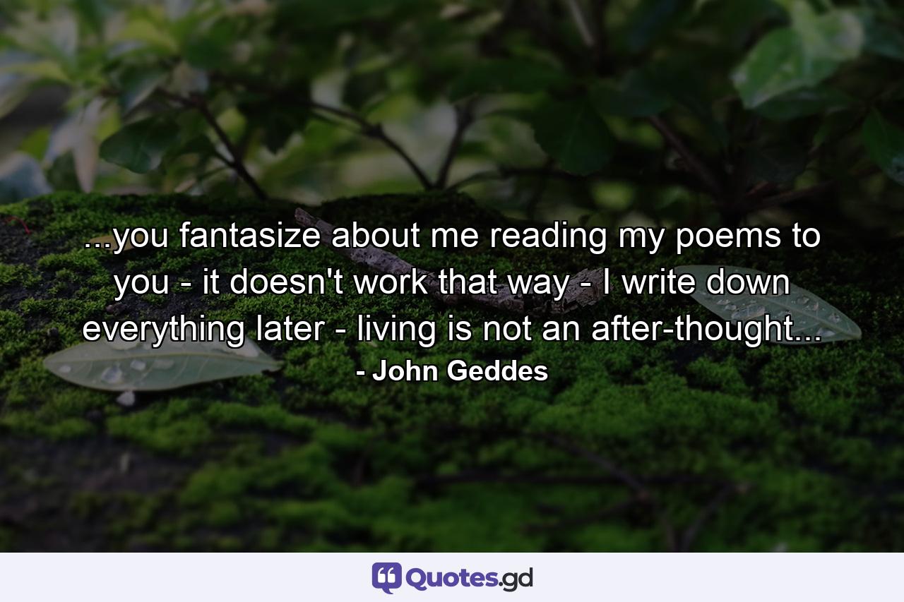 ...you fantasize about me reading my poems to you - it doesn't work that way - I write down everything later - living is not an after-thought... - Quote by John Geddes