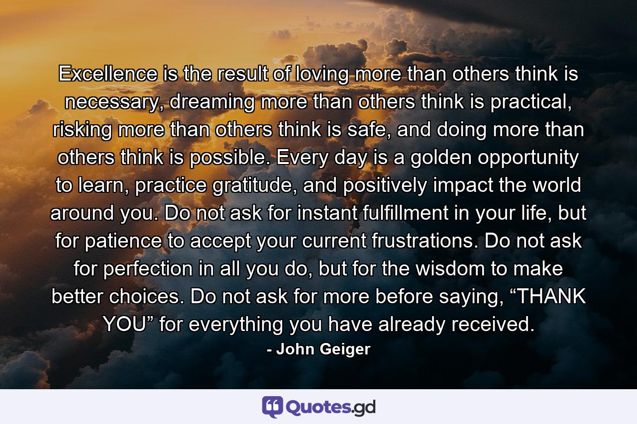 Excellence is the result of loving more than others think is necessary, dreaming more than others think is practical, risking more than others think is safe, and doing more than others think is possible. Every day is a golden opportunity to learn, practice gratitude, and positively impact the world around you. Do not ask for instant fulfillment in your life, but for patience to accept your current frustrations. Do not ask for perfection in all you do, but for the wisdom to make better choices. Do not ask for more before saying, “THANK YOU” for everything you have already received. - Quote by John Geiger