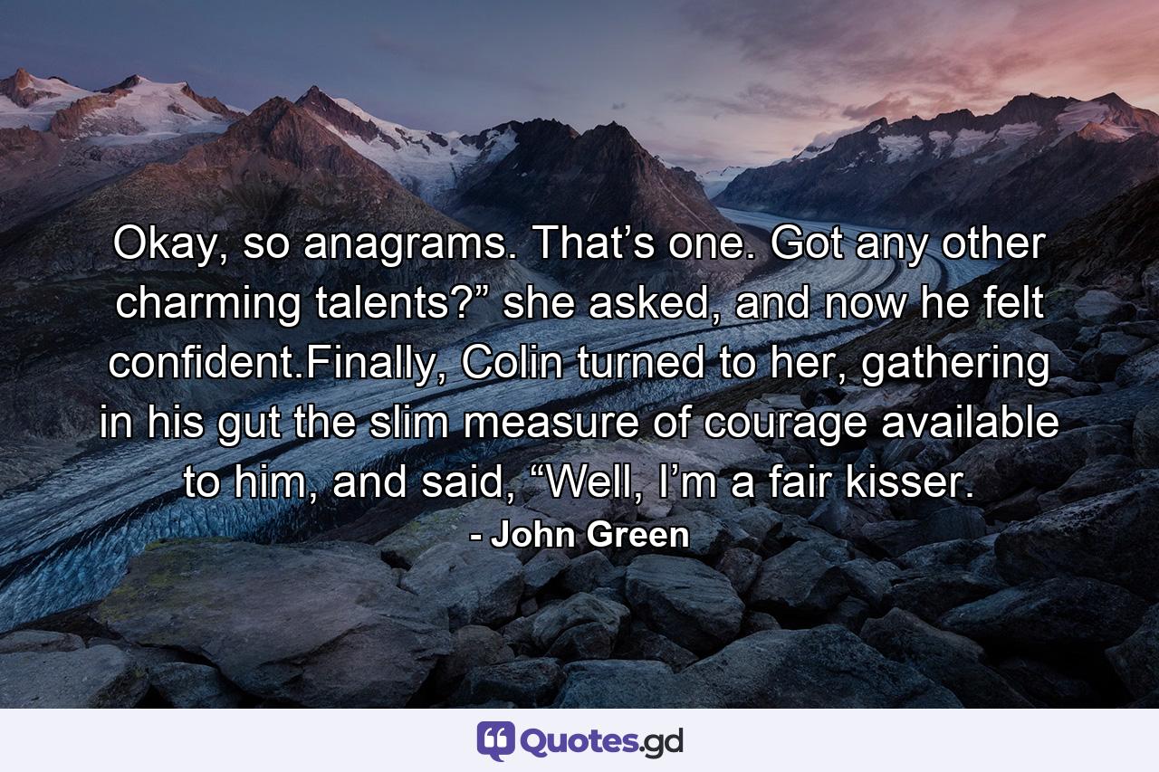 Okay, so anagrams. That’s one. Got any other charming talents?” she asked, and now he felt confident.Finally, Colin turned to her, gathering in his gut the slim measure of courage available to him, and said, “Well, I’m a fair kisser. - Quote by John Green