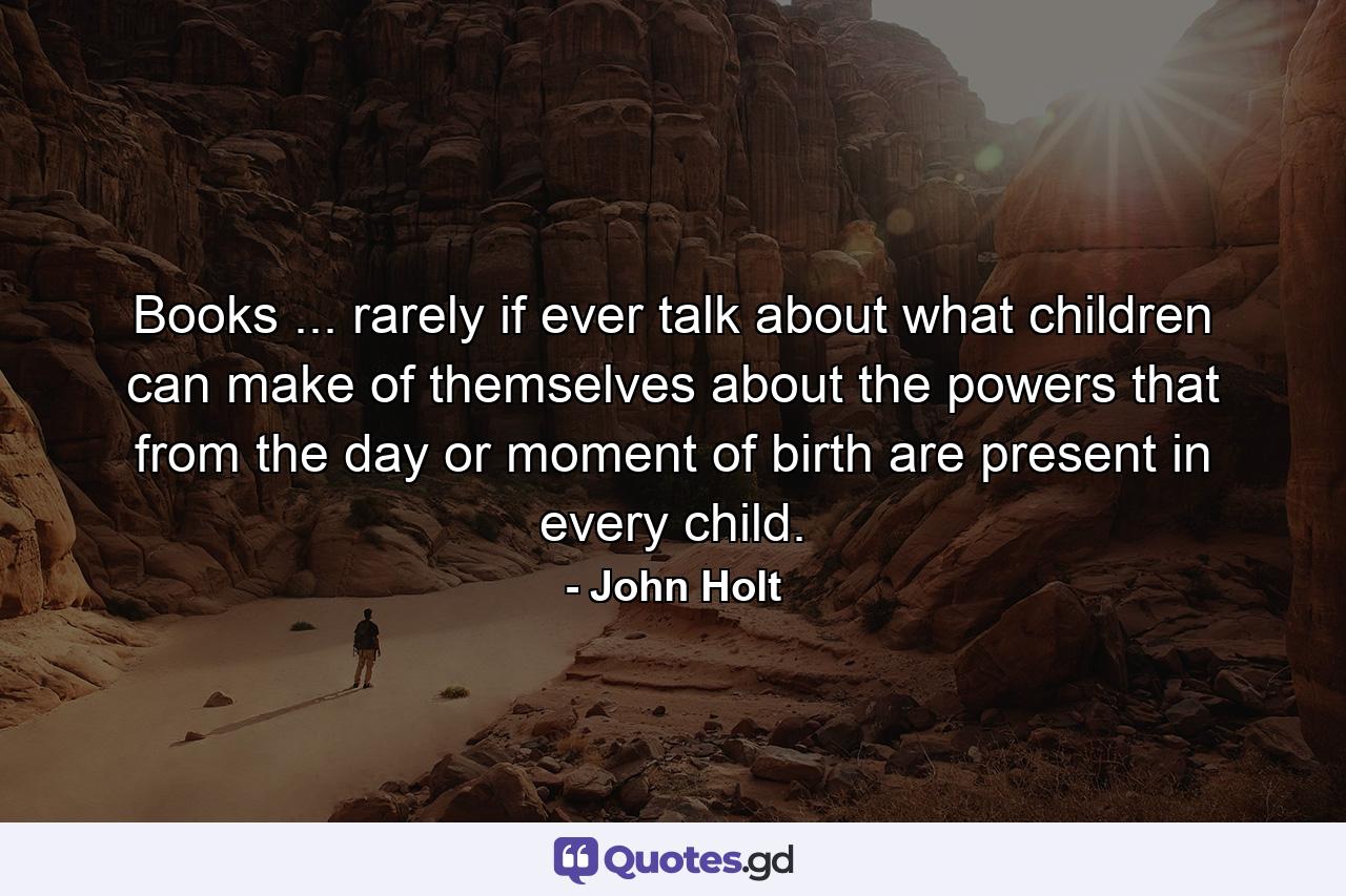 Books ... rarely  if ever  talk about what children can make of themselves  about the powers that from the day or moment of birth are present in every child. - Quote by John Holt