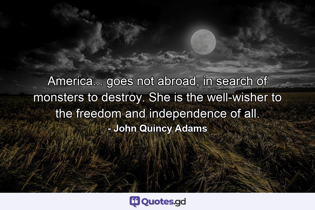 America... goes not abroad, in search of monsters to destroy. She is the well-wisher to the freedom and independence of all. - Quote by John Quincy Adams