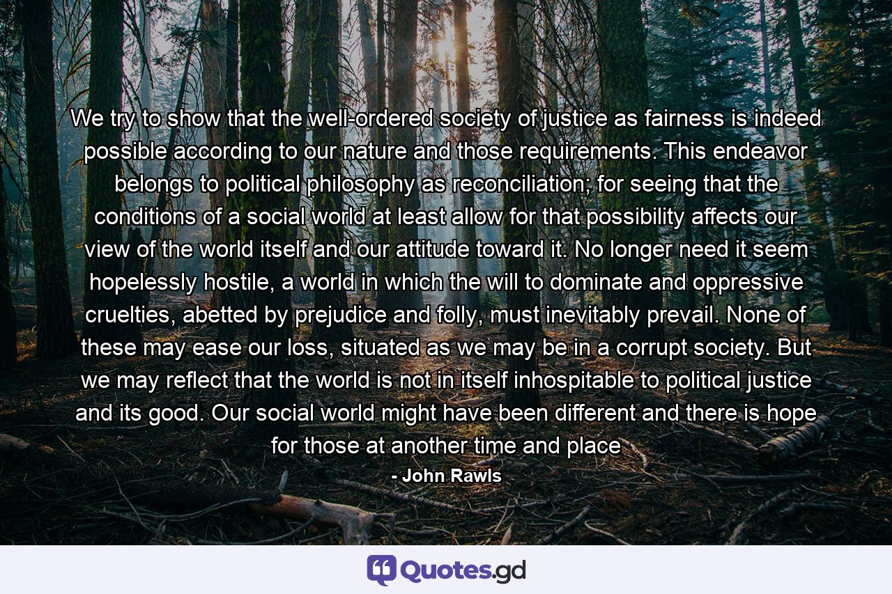 We try to show that the well-ordered society of justice as fairness is indeed possible according to our nature and those requirements. This endeavor belongs to political philosophy as reconciliation; for seeing that the conditions of a social world at least allow for that possibility affects our view of the world itself and our attitude toward it. No longer need it seem hopelessly hostile, a world in which the will to dominate and oppressive cruelties, abetted by prejudice and folly, must inevitably prevail. None of these may ease our loss, situated as we may be in a corrupt society. But we may reflect that the world is not in itself inhospitable to political justice and its good. Our social world might have been different and there is hope for those at another time and place - Quote by John Rawls