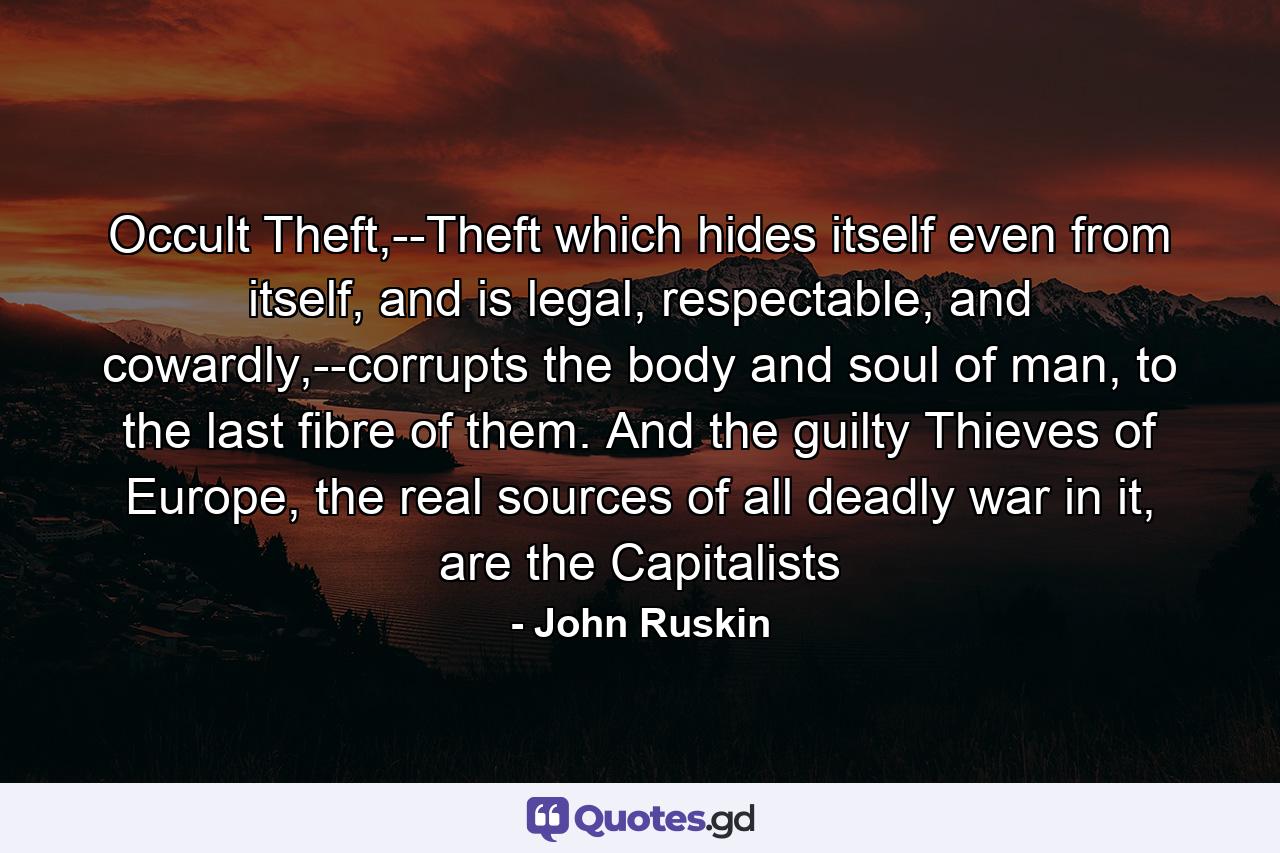 Occult Theft,--Theft which hides itself even from itself, and is legal, respectable, and cowardly,--corrupts the body and soul of man, to the last fibre of them. And the guilty Thieves of Europe, the real sources of all deadly war in it, are the Capitalists - Quote by John Ruskin